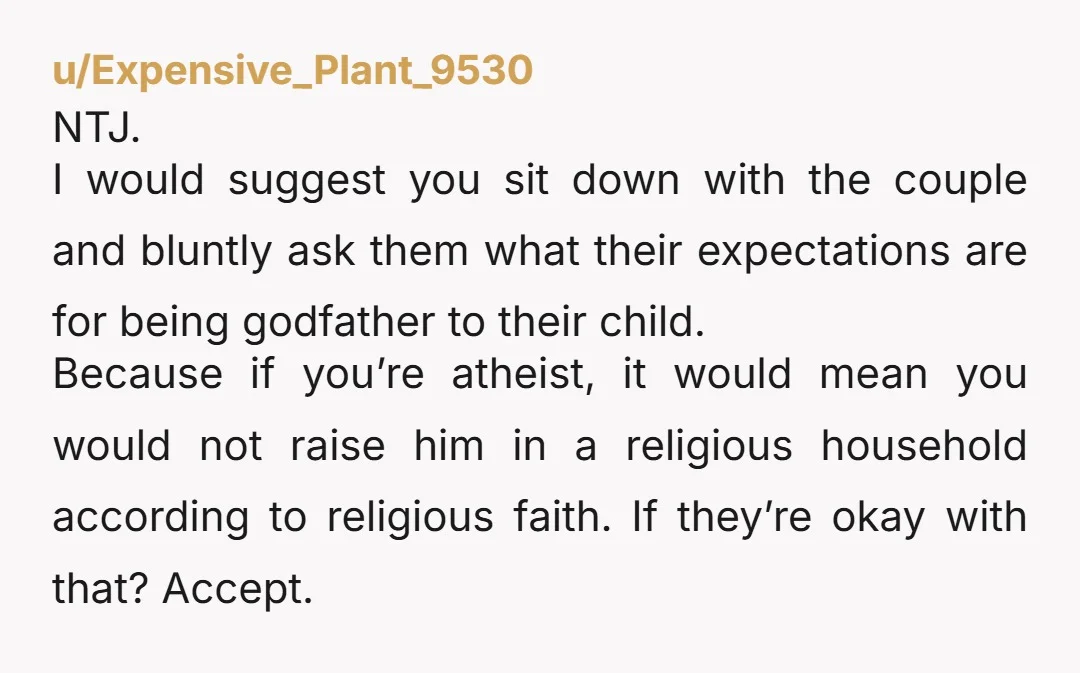 u/Expensive_Plant_9530 NTJ. I would suggest you sit down with the couple and bluntly ask them what their expectations are for being godfather to their child. Because if you’re atheist, it...