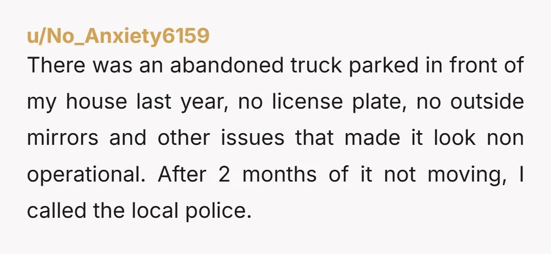 u/No_Anxiety6159 There was an abandoned truck parked in front of my house last year, no license plate, no outside mirrors and other issues that made it look non operational. After...