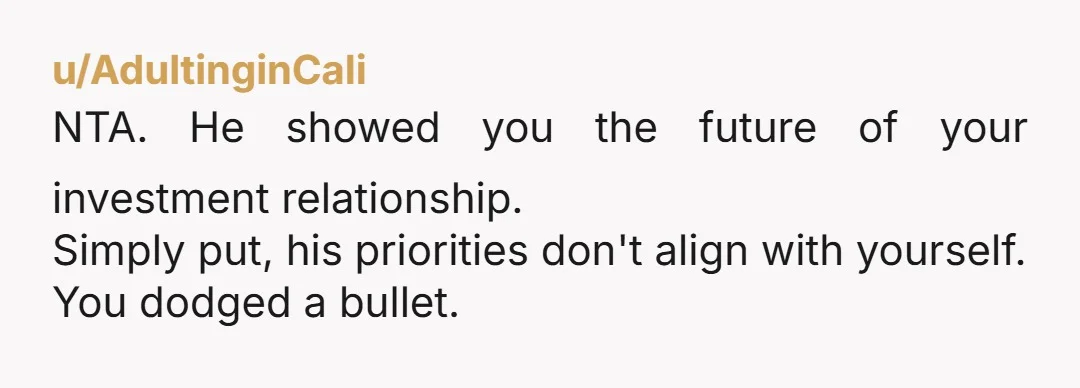 u/AdultinginCali
NTA. He showed you the future of your investment relationship.
Simply put, his priorities don't align with yourself.
You dodged a bullet.