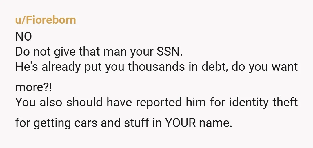 u/Fioreborn NO Do not give that man your SSN. He's already put you thousands in debt, do you want more?! You also should have reported him for identity theft for...