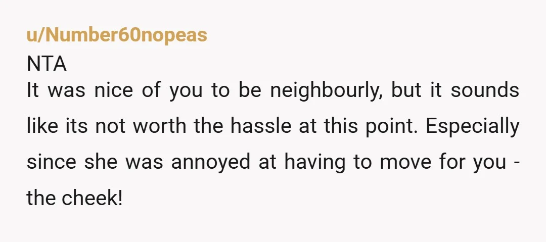 u/gardengirl99
She was already inconveniencing you.
But then she started acting entitled to the favor from you.
Time to assert your rights to your leased property.
NTA.