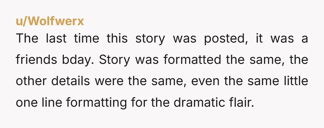 u/Wolfwerx The last time this story was posted, it was a friends bday. Story was formatted the same, the other details were the same, even the same little one line...
