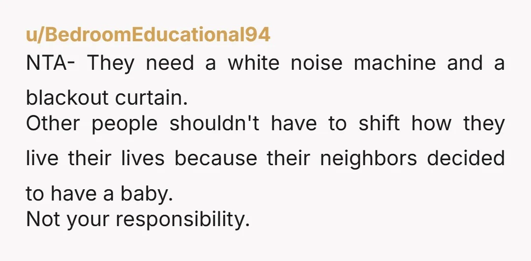 u/BedroomEducational94 NTA- They need a white noise machine and a blackout curtain. Other people shouldn't have to shift how they live their lives because their neighbors decided to have a...
