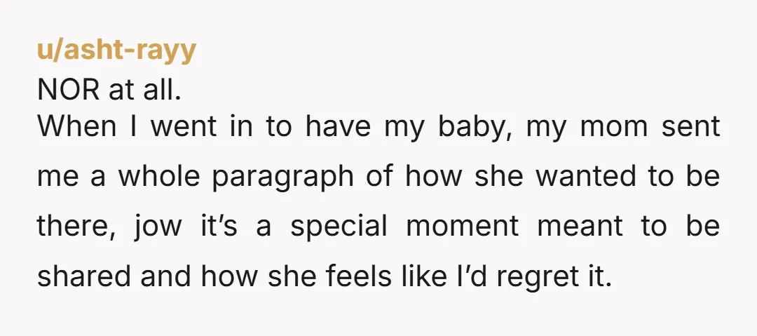 u/asht-rayy NOR at all. When I went in to have my baby, my mom sent me a whole paragraph of how she wanted to be there, jow it’s a special...