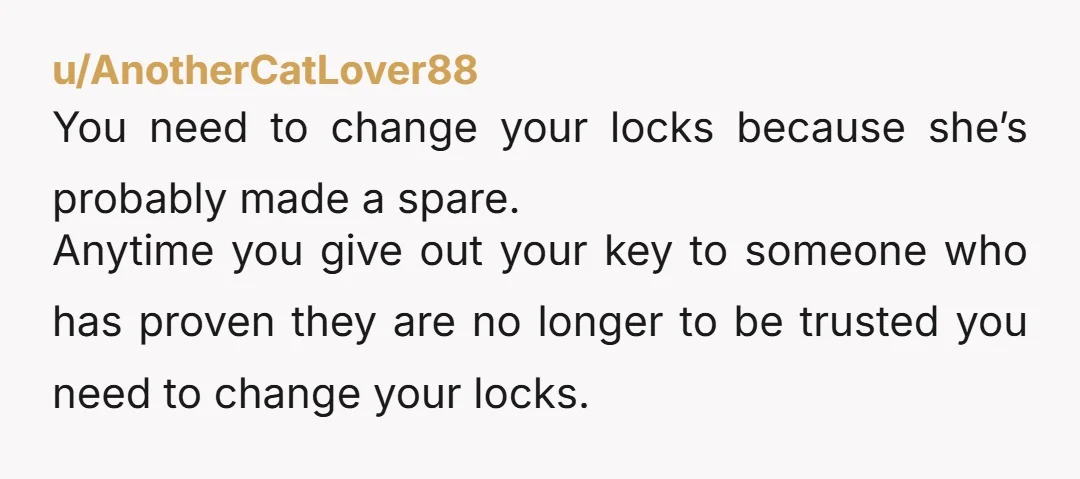 u/AnotherCatLover88 You need to change your locks because she’s probably made a spare. Anytime you give out your key to someone who has proven they are no longer to be...