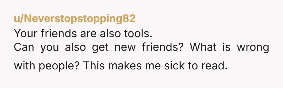 u/Neverstopstopping82
Your friends are also tools.
Can you also get new friends? What is wrong with people? This makes me sick to read.