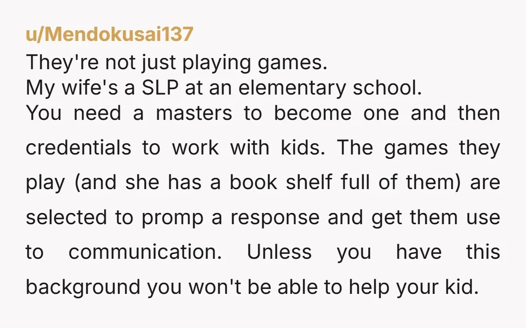 u/Mendokusai137 They're not just playing games. My wife's a SLP at an elementary school. You need a masters to become one and then credentials to work with kids. The games...
