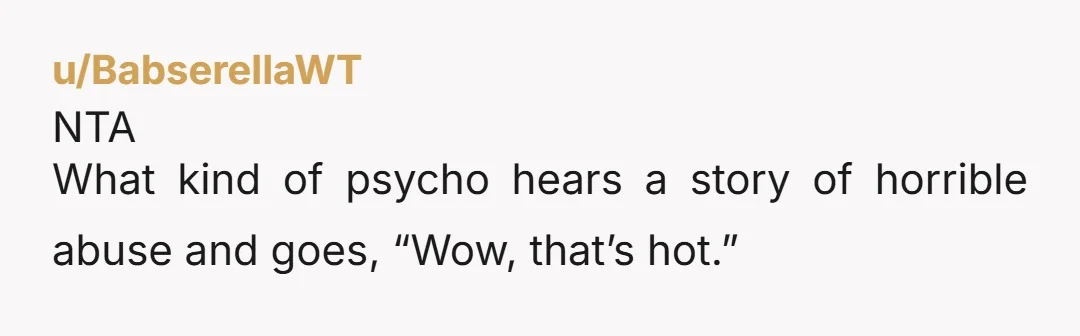 u/BabserellaWT
NTA
What kind of psycho hears a story of horrible abuse and goes, “Wow, that’s hot.”