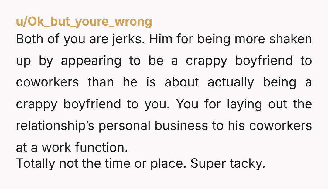 u/Ok_but_youre_wrong Both of you are jerks. Him for being more shaken up by appearing to be a crappy boyfriend to coworkers than he is about actually being a crappy boyfriend...