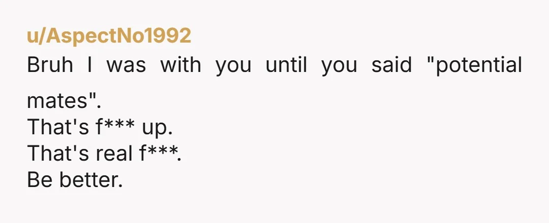 u/AspectNo1992 Bruh I was with you until you said "potential mates". That's f*** up. That's real f***. Be better.