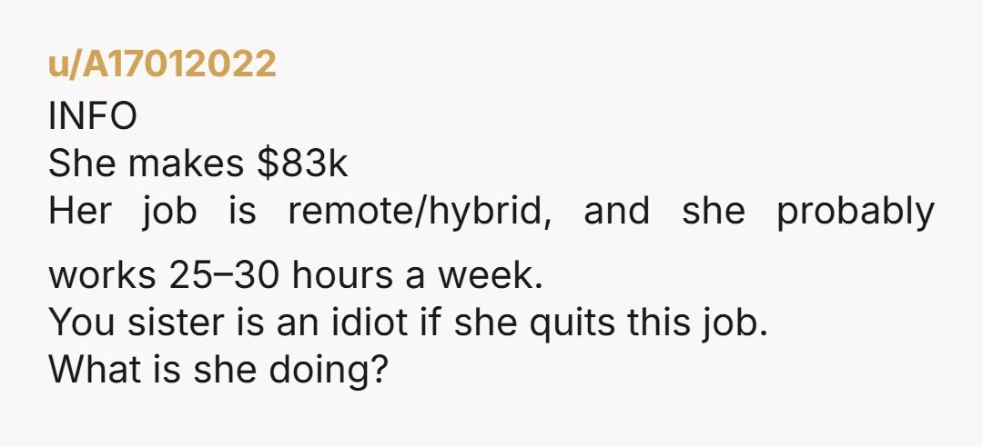u/A17012022 INFO She makes $83k Her job is remote/hybrid, and she probably works 25–30 hours a week. You sister is an idiot if she quits this job. What is she...