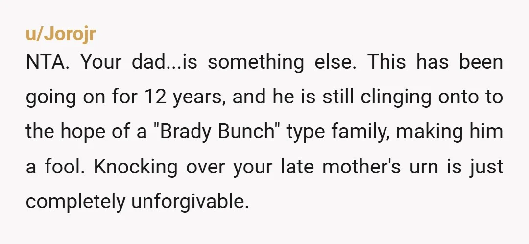 u/Jorojr NTA. Your dad...is something else. This has been going on for 12 years, and he is still clinging onto to the hope of a "Brady Bunch" type family, making...