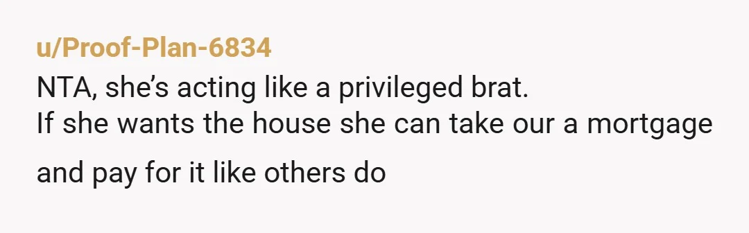 u/BigBirdsBrain
NTA.
She was living rent free for years with zero promise of ownership, that’s not how property works no matter how much effort she put in.