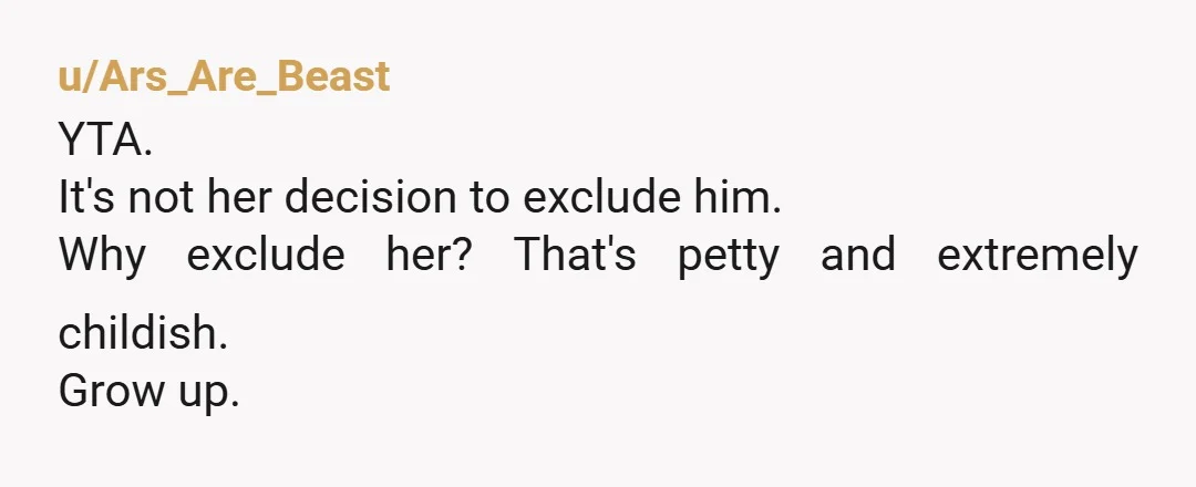 u/Ars_Are_Beast YTA. It's not her decision to exclude him. Why exclude her? That's petty and extremely childish. Grow up.