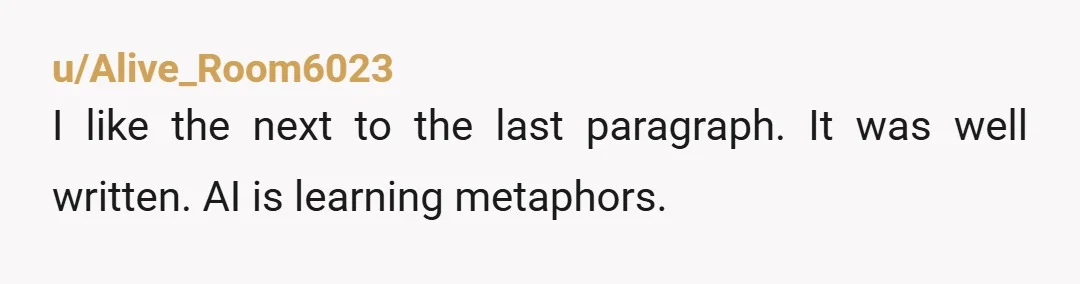 u/Alive_Room6023
I like the next to the last paragraph. It was well written. AI is learning metaphors.