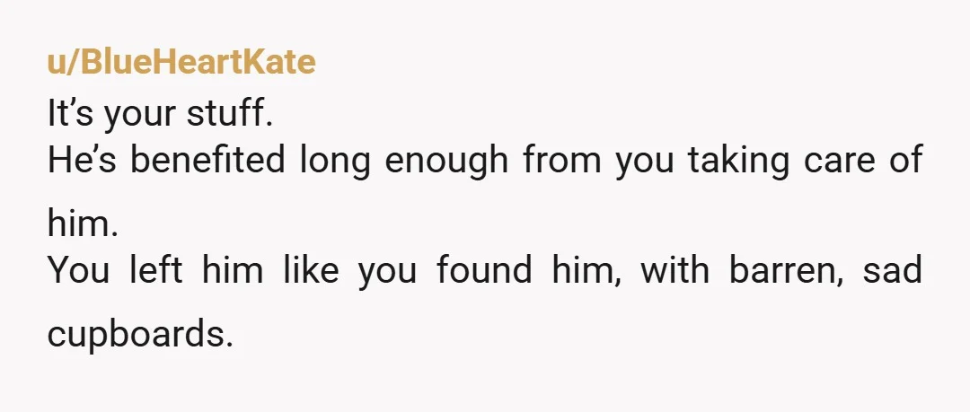 u/BlueHeartKate
It’s your stuff.
He’s benefited long enough from you taking care of him.
You left him like you found him, with barren, sad cupboards.