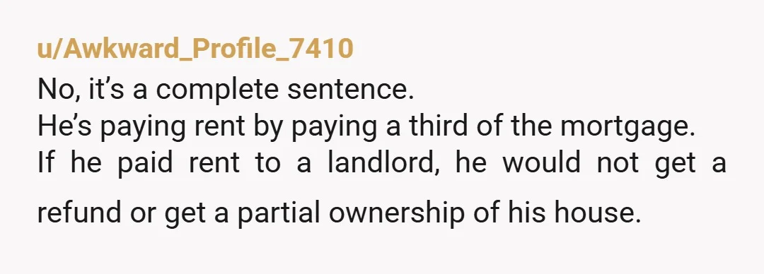 u/Awkward_Profile_7410 No, it’s a complete sentence. He’s paying rent by paying a third of the mortgage. If he paid rent to a landlord, he would not get a refund or...