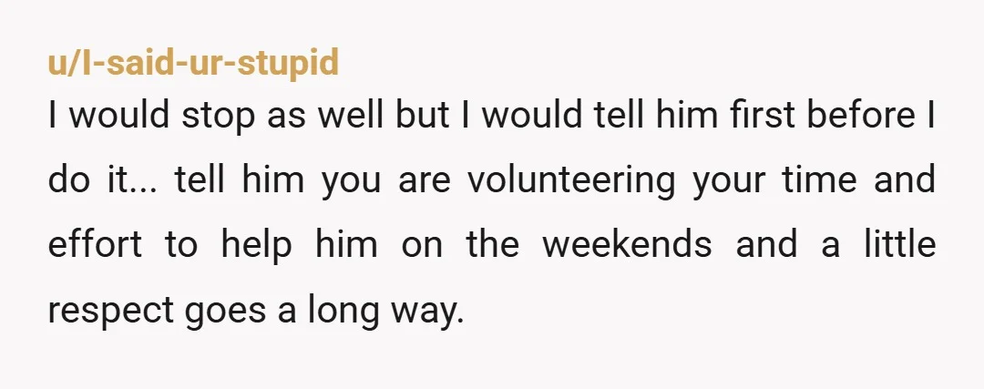 u/grambambeebee You are being taken advantage of. Where are his children or siblings? Every single weekend without being paid is unreasonable especially with the way he treats you. You’ve done...