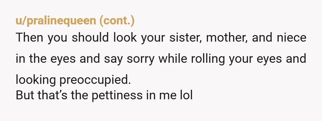 My mom and sister say I’m expecting adult behavior from a child No, you were expecting for her not to insult you, regardless if she's a child. She knows not...