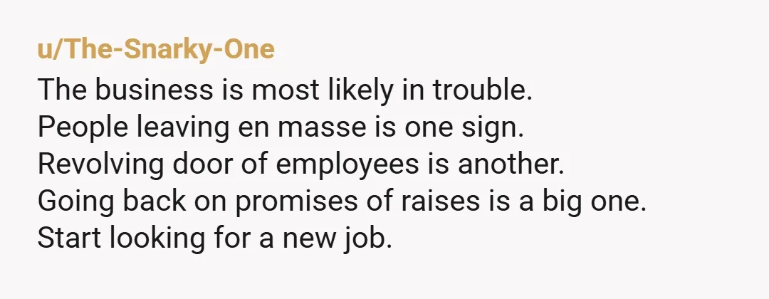 u/The-Snarky-One The business is most likely in trouble. People leaving en masse is one sign. Revolving door of employees is another. Going back on promises of raises is a big...