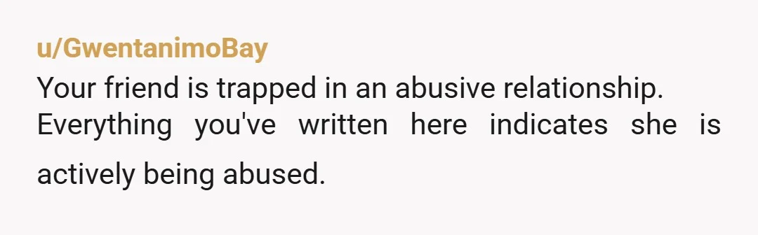 u/GwentanimoBay
Your friend is trapped in an abusive relationship.
Everything you've written here indicates she is actively being abused.