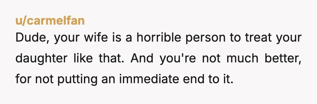 u/carmelfan
Dude, your wife is a horrible person to treat your daughter like that.  And you're not much better, for not putting an immediate end to it.