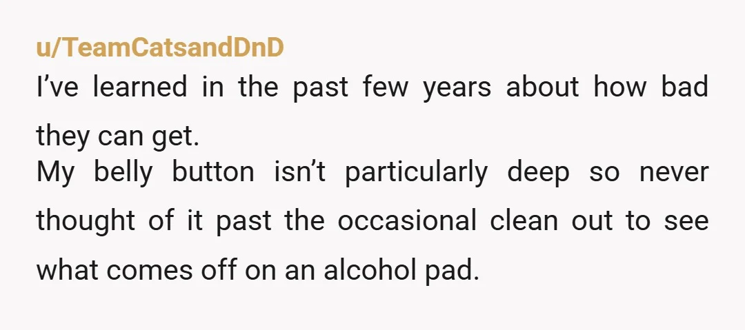 u/TeamCatsandDnD I’ve learned in the past few years about how bad they can get. My belly button isn’t particularly deep so never thought of it past the occasional clean out...