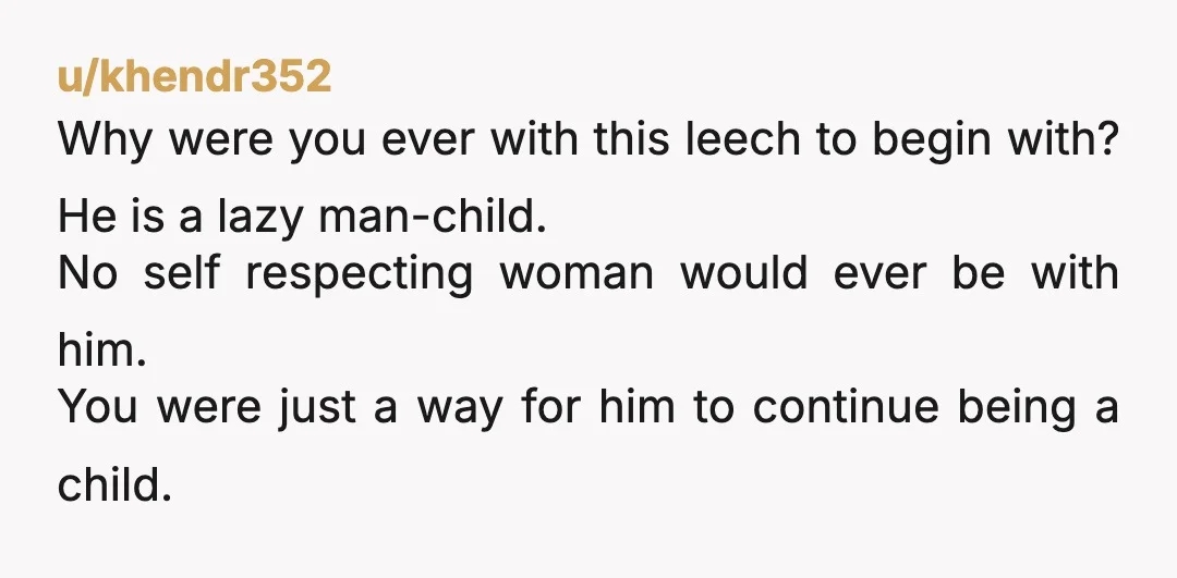 u/khendr352 Why were you ever with this leech to begin with? He is a lazy man-child. No self respecting woman would ever be with him. You were just a way...
