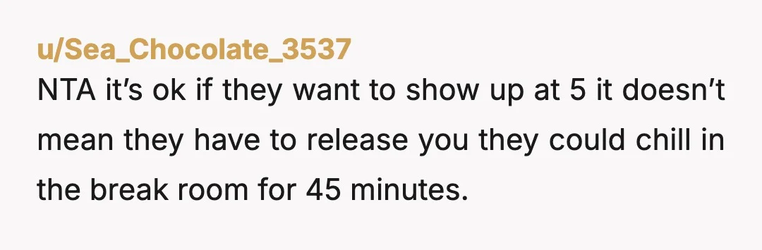 u/Sea_Chocolate_3537
NTA it’s ok if they want to show up at 5 it doesn’t mean they have to release you they could chill in the break room for 45 minutes.