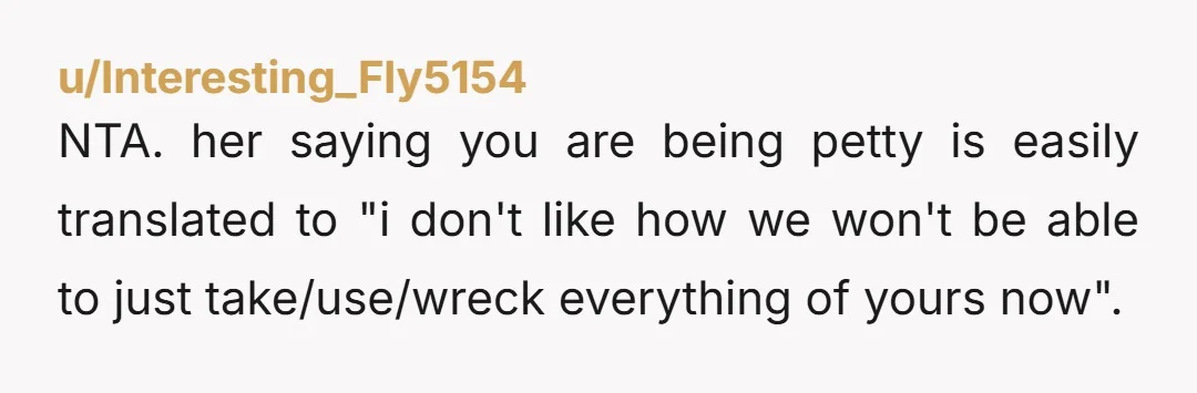 u/Interesting_Fly5154 NTA. her saying you are being petty is easily translated to "i don't like how we won't be able to just take/use/wreck everything of yours now".