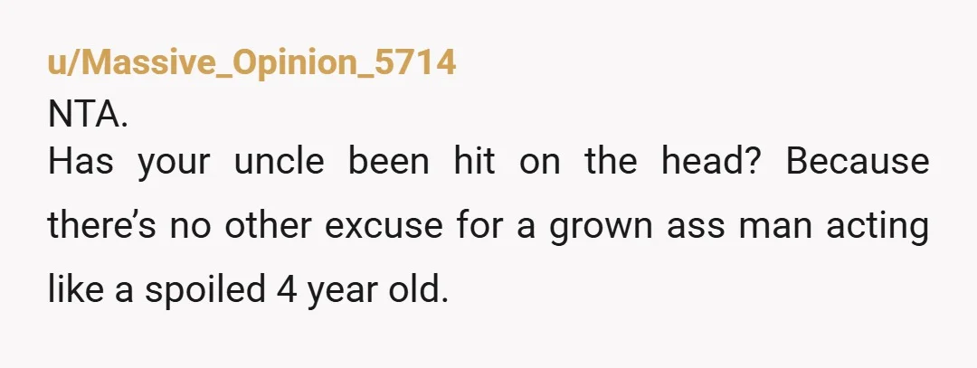 u/Massive_Opinion_5714
NTA.
Has your uncle been hit on the head? Because there’s no other excuse for a grown ass man acting like a spoiled 4 year old.