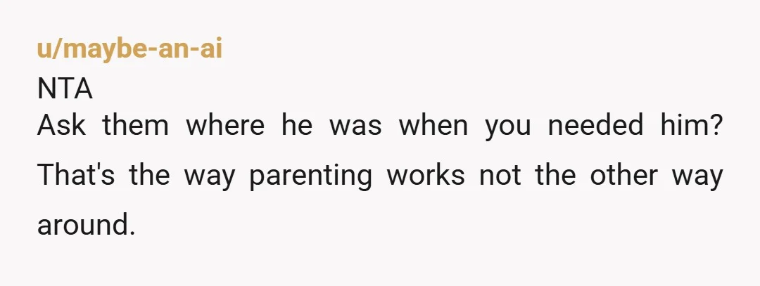 u/maybe-an-ai
NTA
Ask them where he was when you needed him? That's the way parenting works not the other way around.