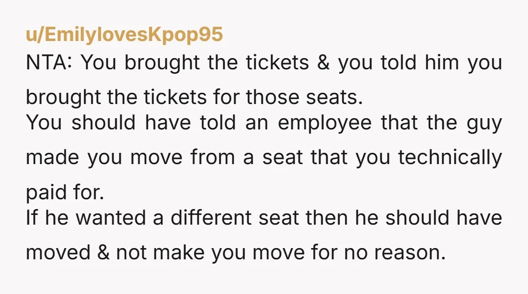 u/EmilylovesKpop95 NTA: You brought the tickets & you told him you brought the tickets for those seats. You should have told an employee that the guy made you move from...