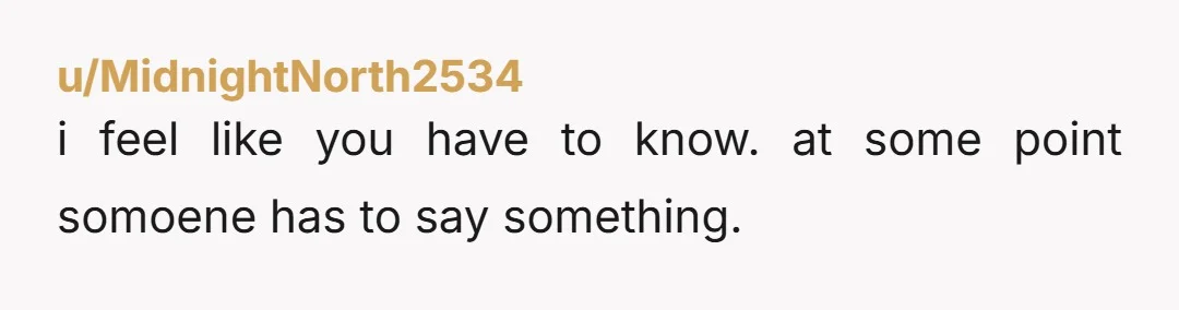 u/MidnightNorth2534 i feel like you have to know. at some point somoene has to say something.