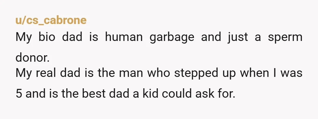 u/cs_cabrone My bio dad is human garbage and just a sperm donor. My real dad is the man who stepped up when I was 5 and is the best dad...