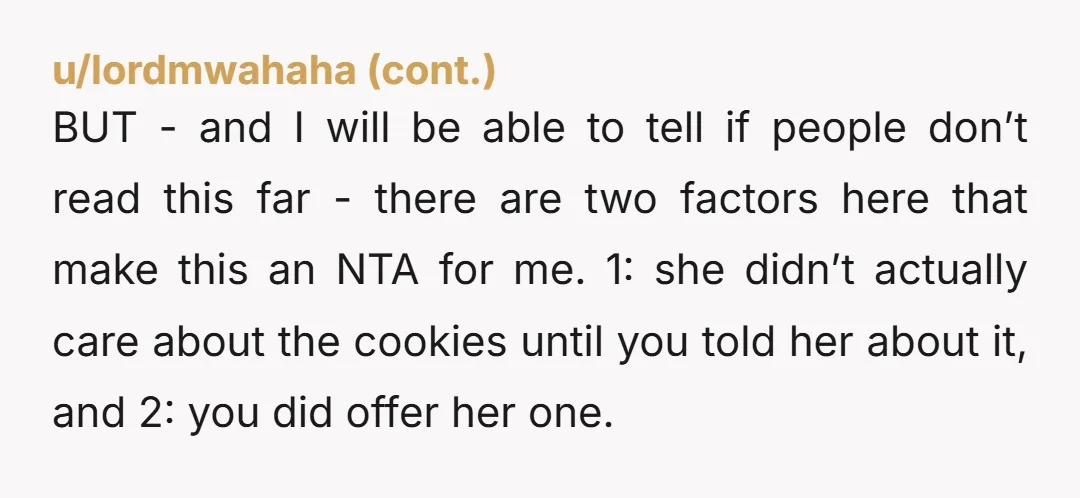 u/MindlessApricot8 She didn't give a single F about the cookies until she saw you grab them, and I doubt she was going to share anything you gave her. You were...