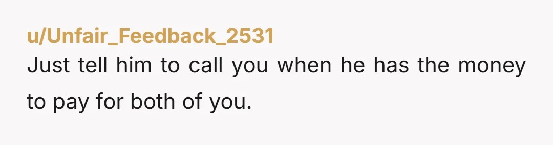 u/Melodic_Cattle_4794 You should tell him directly that as much you enjoy spending time with him, you cannot afford to pay for him anymore. You are definitely Not the jerk. But...