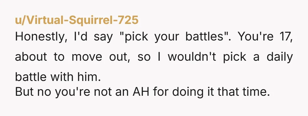 u/Virtual-Squirrel-725 Honestly, I'd say "pick your battles". You're 17, about to move out, so I wouldn't pick a daily battle with him. But no you're not an AH for doing...