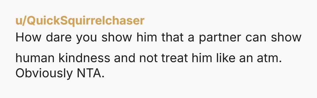 u/QuickSquirrelchaser How dare you show him that a partner can show human kindness and not treat him like an atm. Obviously NTA.
