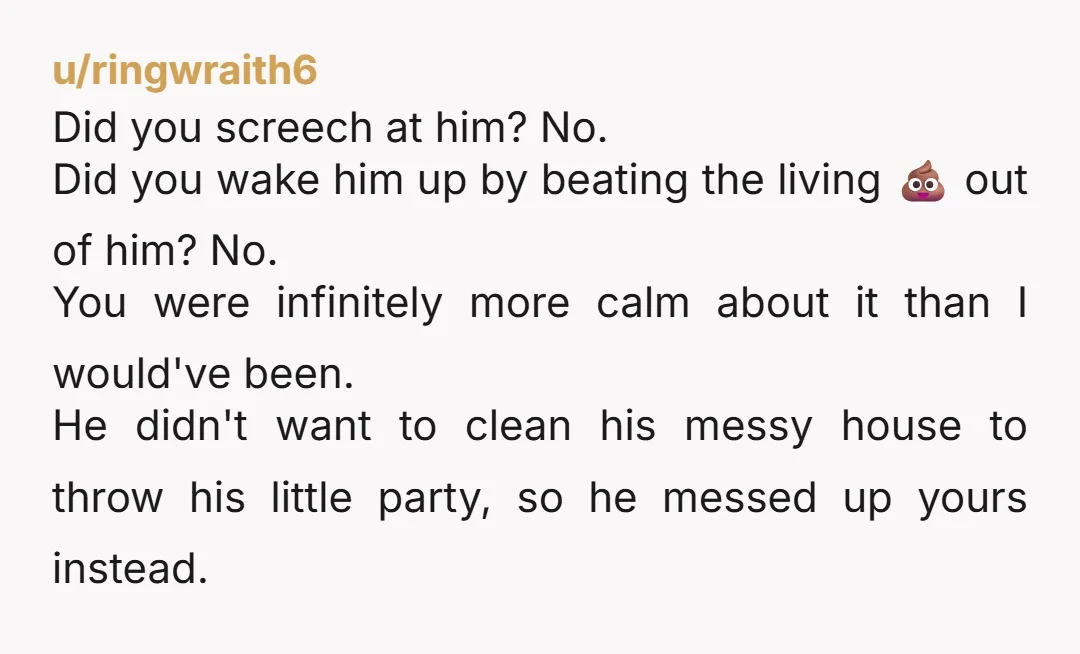 u/ringwraith6 Did you screech at him? No. Did you wake him up by beating the living 💩 out of him? No. You were infinitely more calm about it than I...