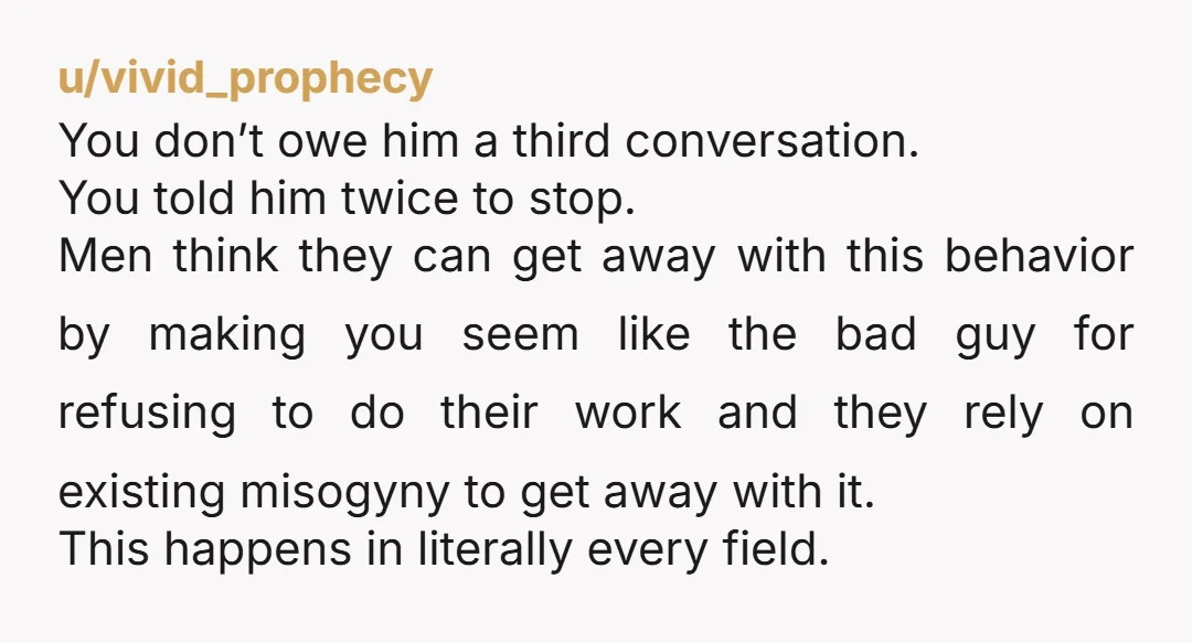 u/vivid_prophecy You don’t owe him a third conversation. You told him twice to stop. Men think they can get away with this behavior by making you seem like the bad...