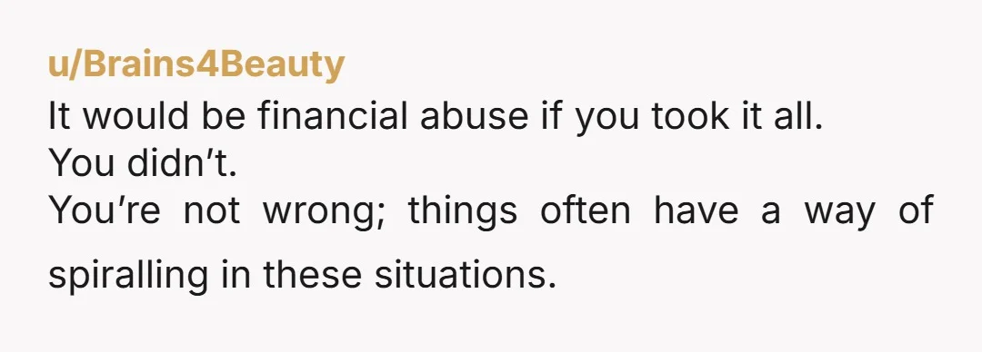 u/Brains4Beauty It would be financial abuse if you took it all. You didn’t. You’re not wrong; things often have a way of spiralling in these situations.