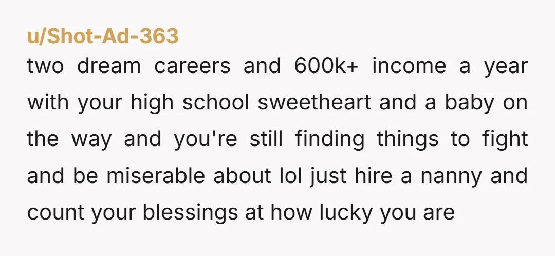 u/Shot-Ad-363 two dream careers and 600k+ income a year with your high school sweetheart and a baby on the way and you're still finding things to fight and be miserable...