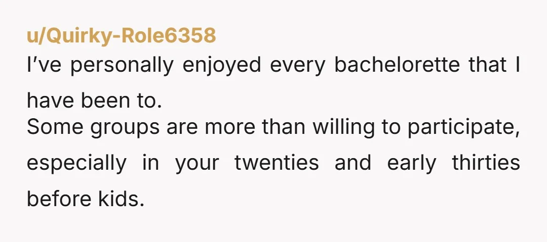 u/Quirky-Role6358
I’ve personally enjoyed every bachelorette that I have been to.
Some groups are more than willing to participate, especially in your twenties and early thirties before kids.