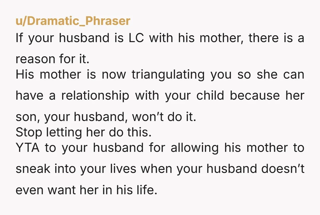 u/Dramatic_Phraser If your husband is LC with his mother, there is a reason for it. His mother is now triangulating you so she can have a relationship with your child...