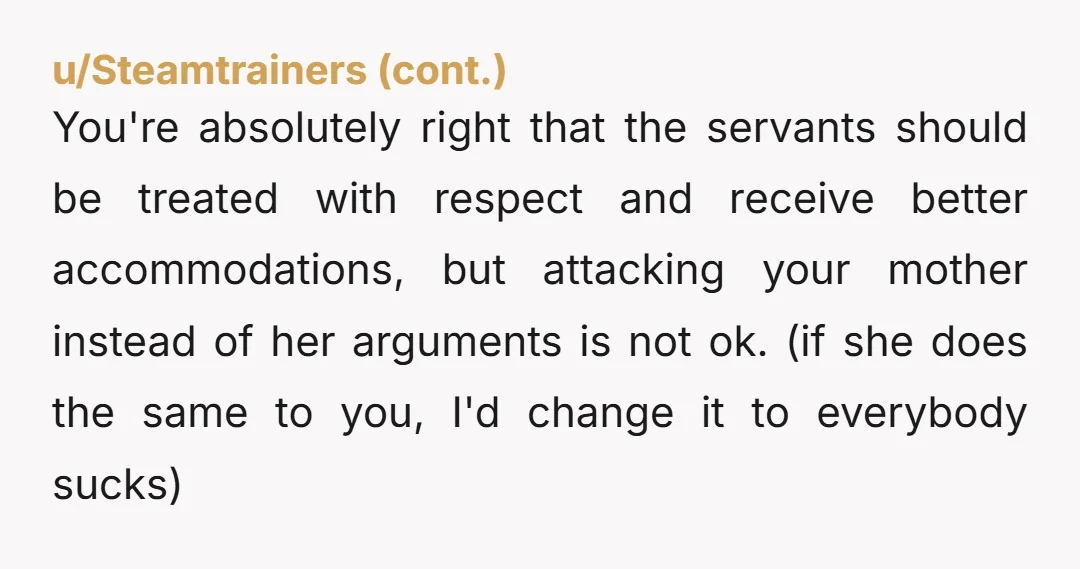 u/lonelypurplerose YTA because you're making this extremely personal about humbling your mother rather than being focused on actually measurable changes. If you want better accommodations for servants that live on...