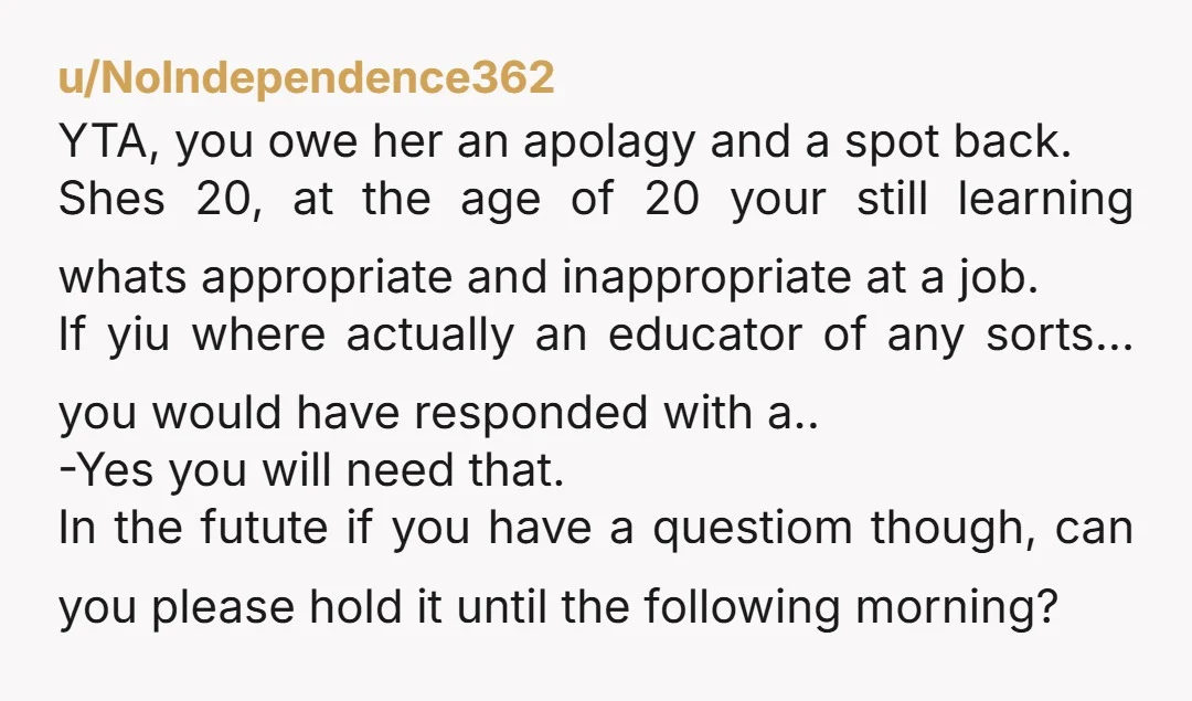 u/NoIndependence362 YTA, you owe her an apolagy and a spot back. Shes 20, at the age of 20 your still learning whats appropriate and inappropriate at a job. If yiu...
