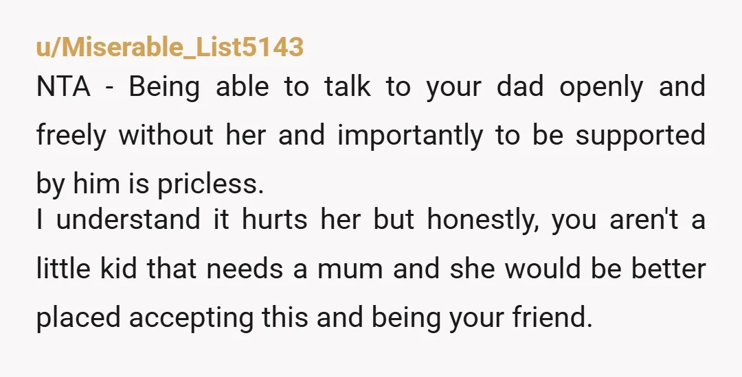 u/Miserable_List5143 NTA - Being able to talk to your dad openly and freely without her and importantly to be supported by him is pricless. I understand it hurts her but...