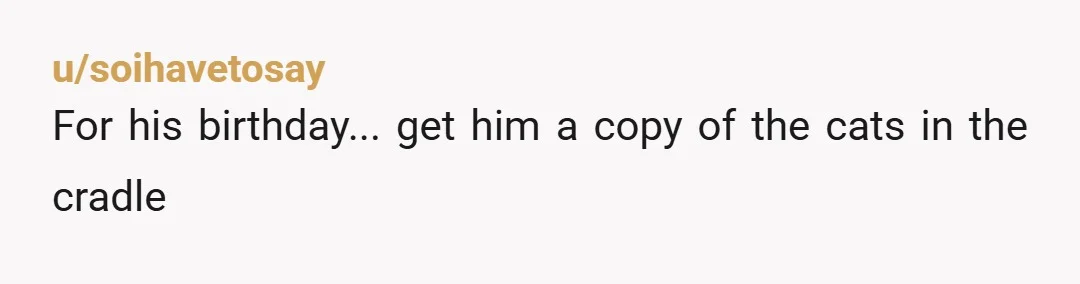 u/soihavetosay
For his birthday... get him a copy of the cats in the cradle