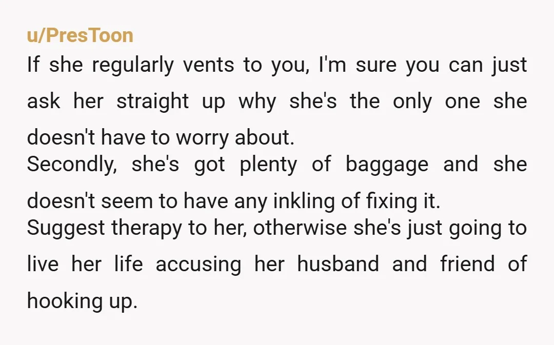 u/PresToon If she regularly vents to you, I'm sure you can just ask her straight up why she's the only one she doesn't have to worry about. Secondly, she's got...
